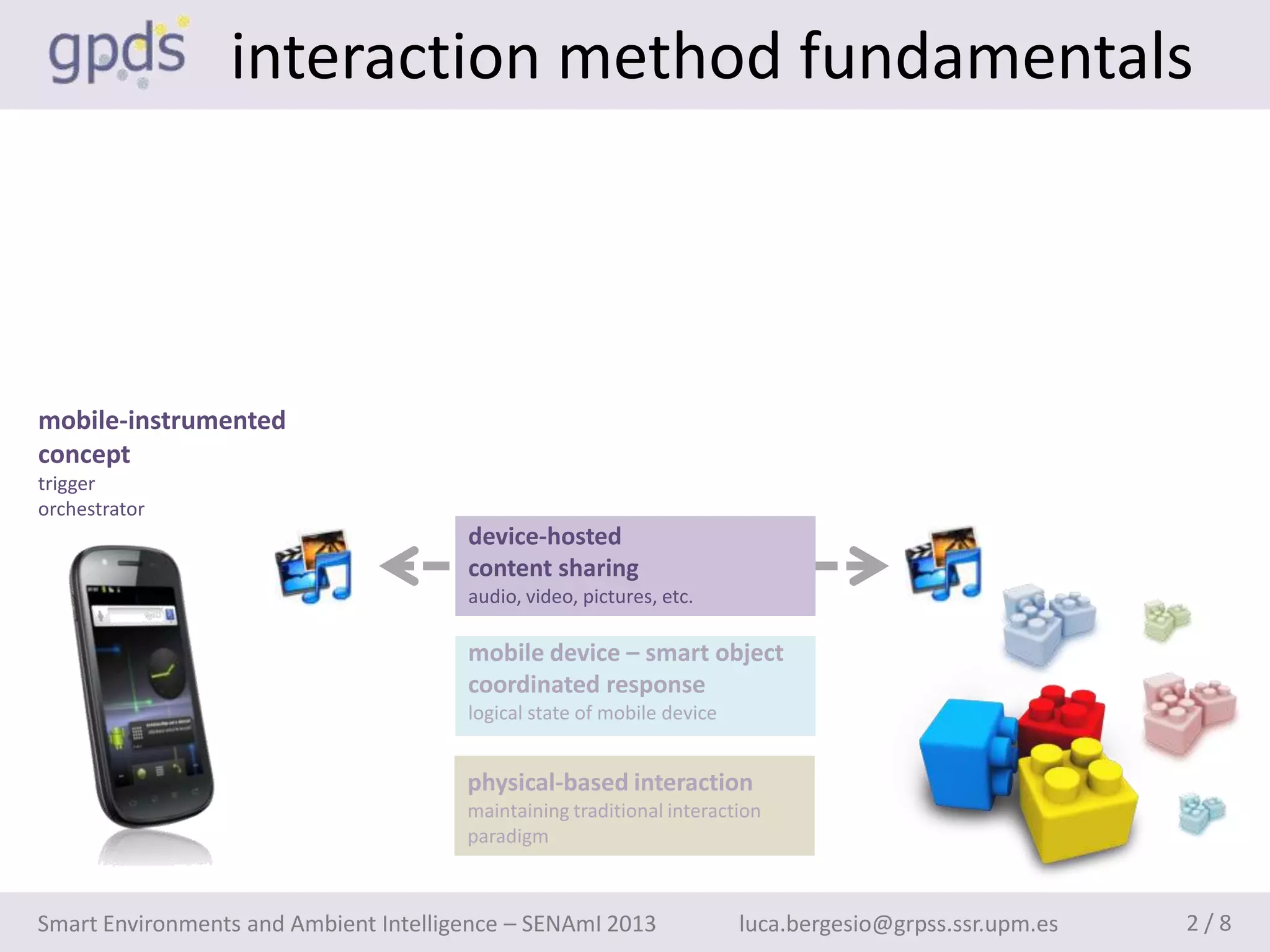 interaction method fundamentals



mobile-instrumented
concept
trigger
orchestrator
                                       device-hosted
                                       content sharing
                                       audio, video, pictures, etc.

                                       mobile device – smart object
                                       coordinated response
                                       logical state of mobile device


                                       physical-based interaction
                                       maintaining traditional interaction
                                       paradigm



Smart Environments and Ambient Intelligence – SENAmI 2013               luca.bergesio@grpss.ssr.upm.es   2/8
 