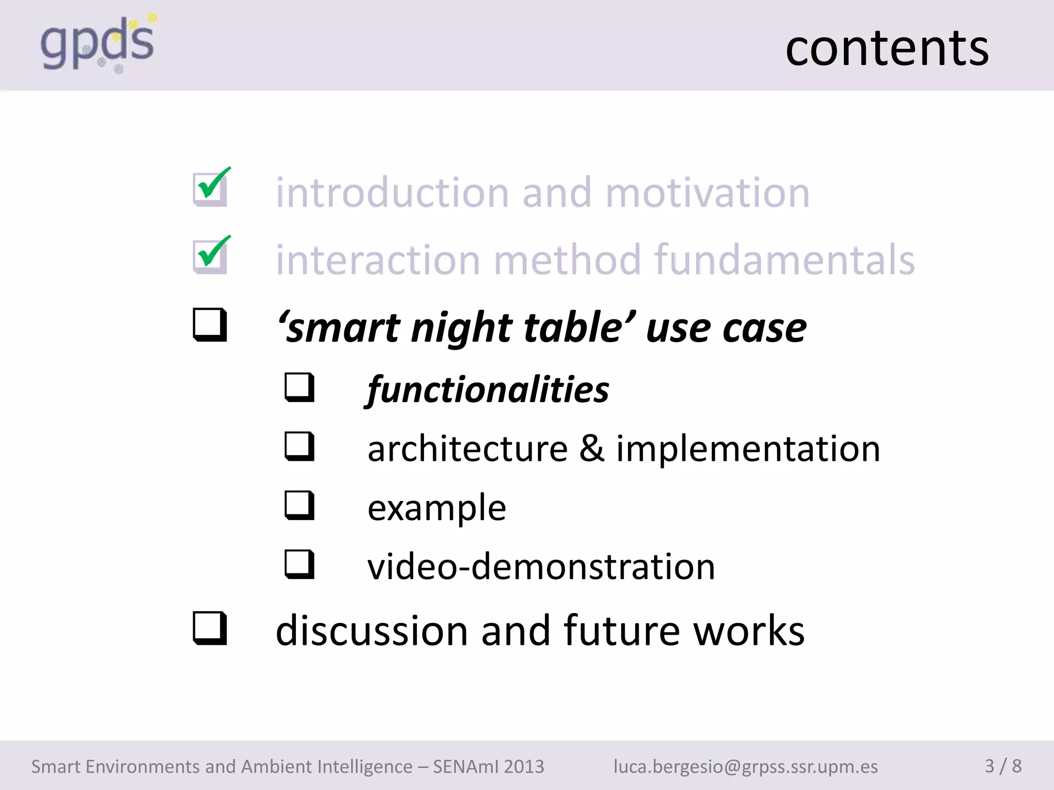contents

                 
                  introduction and motivation
                 
                  interaction method fundamentals
                  ‘smart night table’ use case
                                    functionalities
                                    architecture & implementation
                                    example
                                    video-demonstration
                  discussion and future works

Smart Environments and Ambient Intelligence – SENAmI 2013   luca.bergesio@grpss.ssr.upm.es   3/8
 
