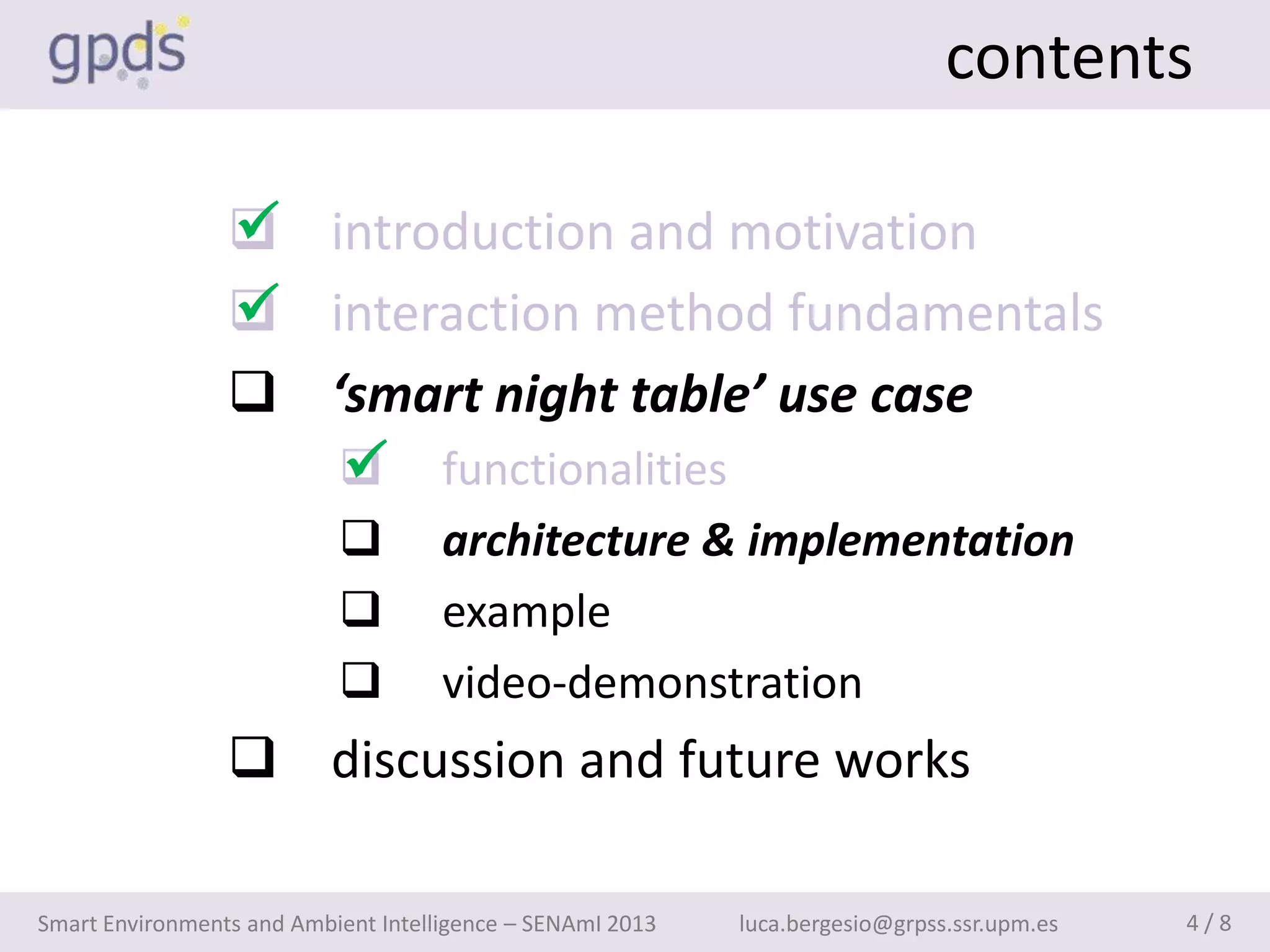 contents

                 
                  introduction and motivation
                 
                  interaction method fundamentals
                  ‘smart night table’ use case
                    
                     functionalities
                                    architecture & implementation
                                    example
                                    video-demonstration
                  discussion and future works

Smart Environments and Ambient Intelligence – SENAmI 2013   luca.bergesio@grpss.ssr.upm.es   4/8
 