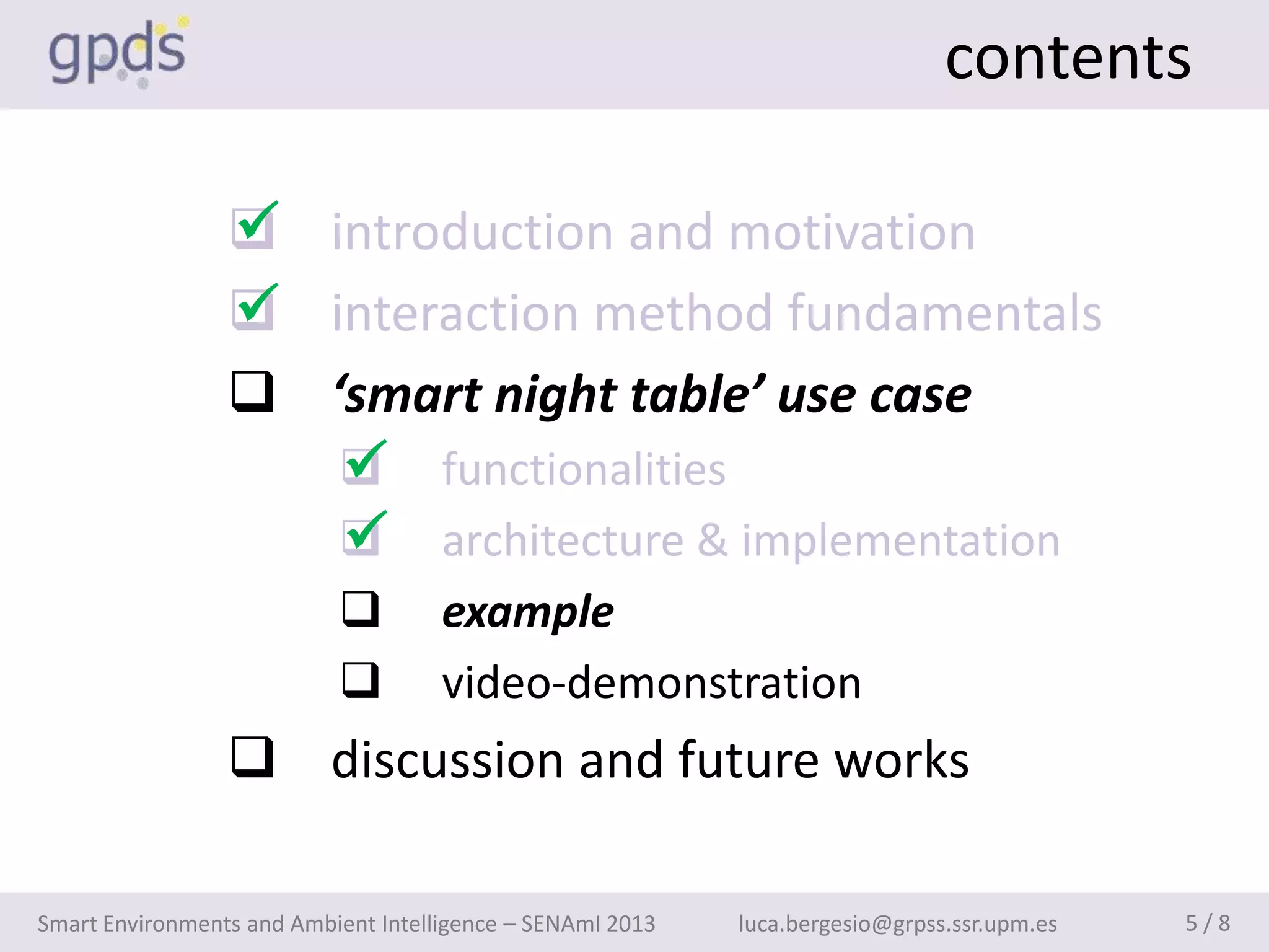 contents

                 
                  introduction and motivation
                 
                  interaction method fundamentals
                  ‘smart night table’ use case
                    
                     functionalities
                    
                     architecture & implementation
                                    example
                                    video-demonstration
                  discussion and future works

Smart Environments and Ambient Intelligence – SENAmI 2013   luca.bergesio@grpss.ssr.upm.es   5/8
 