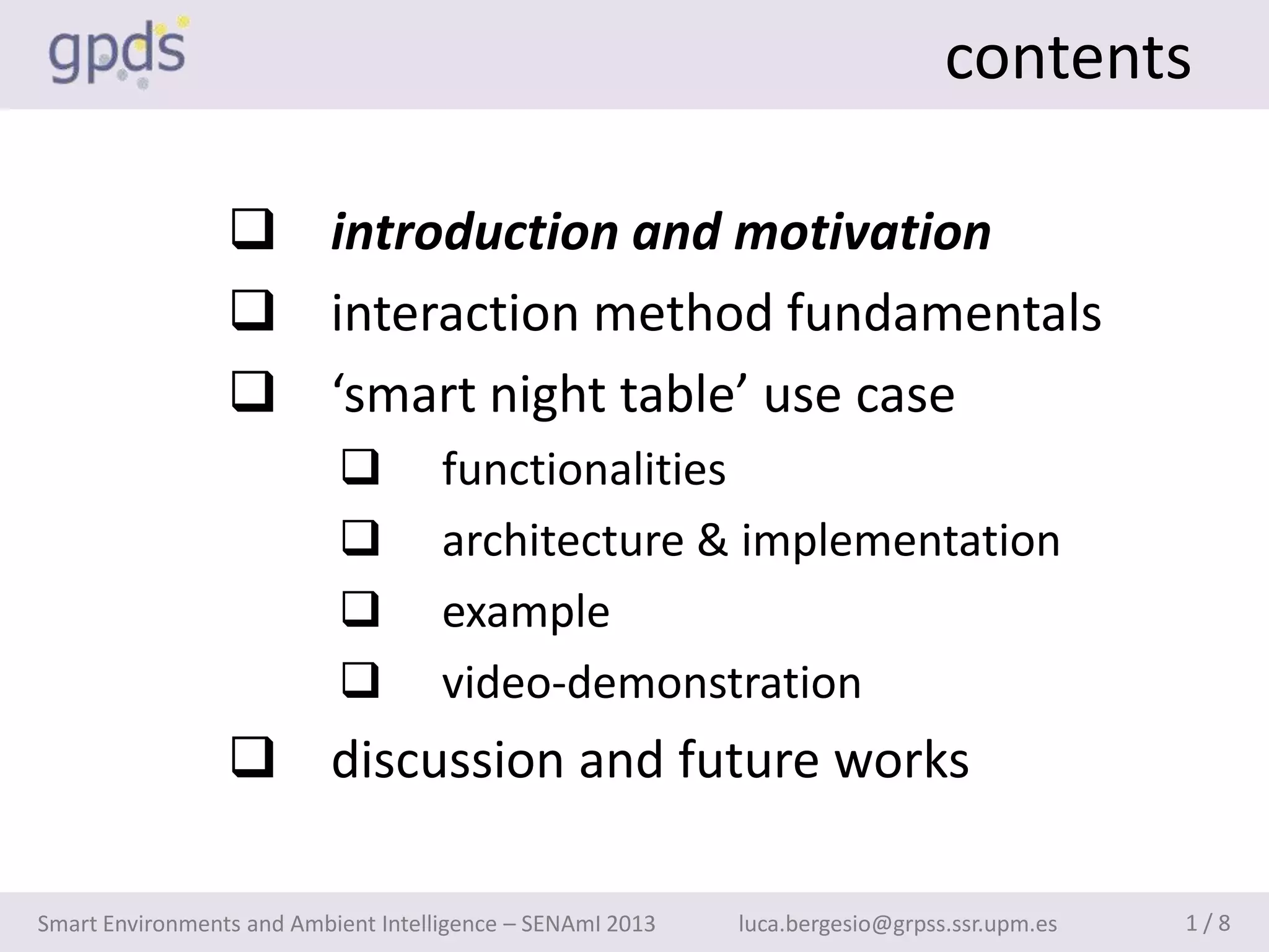 contents

                  introduction and motivation
                  interaction method fundamentals
                  ‘smart night table’ use case
                                    functionalities
                                    architecture & implementation
                                    example
                                    video-demonstration
                  discussion and future works

Smart Environments and Ambient Intelligence – SENAmI 2013   luca.bergesio@grpss.ssr.upm.es   1/8
 