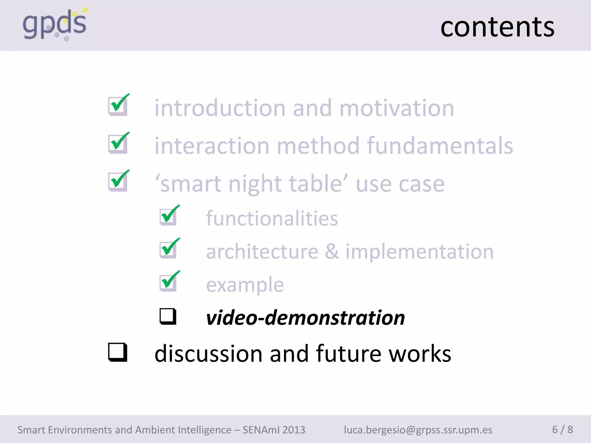 contents

                 
                  introduction and motivation
                 
                  interaction method fundamentals
                 
                  ‘smart night table’ use case
                    
                     functionalities
                    
                     architecture & implementation
                    
                     example
                                    video-demonstration
                  discussion and future works

Smart Environments and Ambient Intelligence – SENAmI 2013   luca.bergesio@grpss.ssr.upm.es   6/8
 