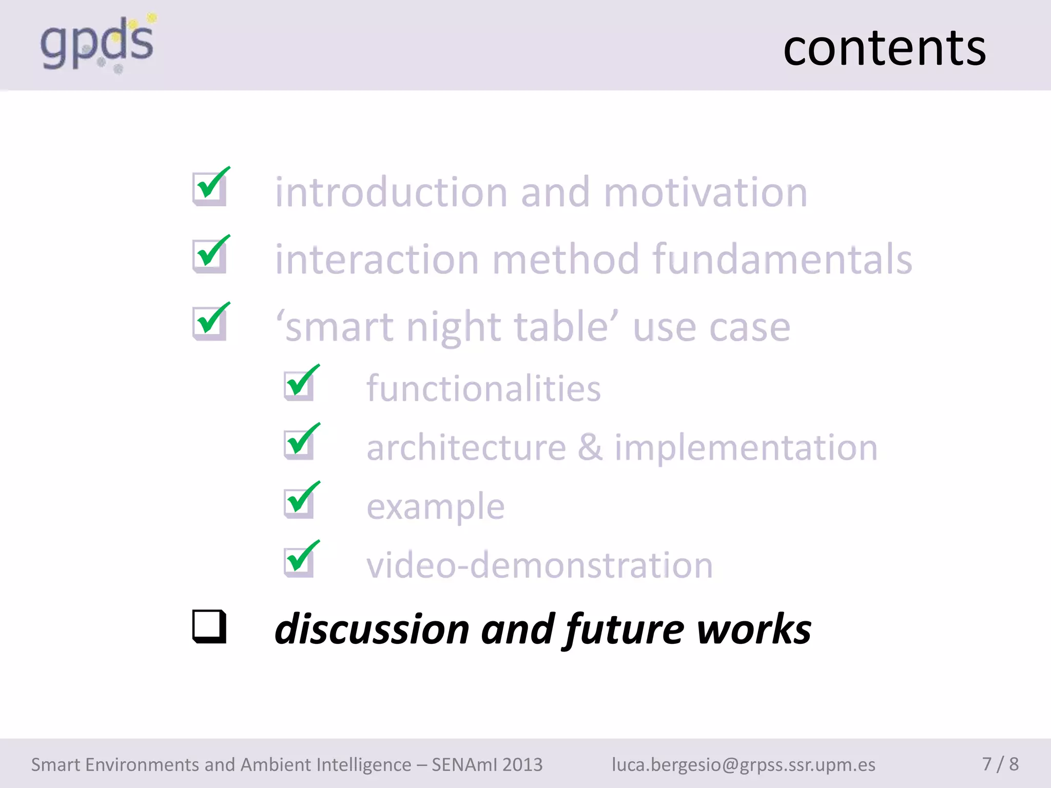 contents

                 
                  introduction and motivation
                 
                  interaction method fundamentals
                 
                  ‘smart night table’ use case
                    
                     functionalities
                    
                     architecture & implementation
                    
                     example
                    
                     video-demonstration
                  discussion and future works

Smart Environments and Ambient Intelligence – SENAmI 2013   luca.bergesio@grpss.ssr.upm.es   7/8
 