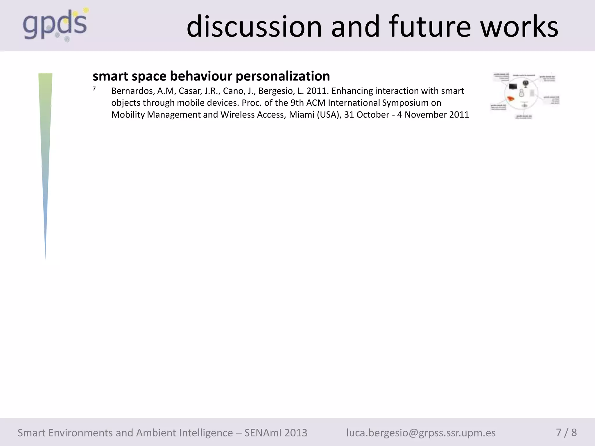 discussion and future works
              smart space behaviour personalization
              ⁷   Bernardos, A.M, Casar, J.R., Cano, J., Bergesio, L. 2011. Enhancing interaction with smart
                  objects through mobile devices. Proc. of the 9th ACM International Symposium on
                  Mobility Management and Wireless Access, Miami (USA), 31 October - 4 November 2011




Smart Environments and Ambient Intelligence – SENAmI 2013                    luca.bergesio@grpss.ssr.upm.es    7/8
 