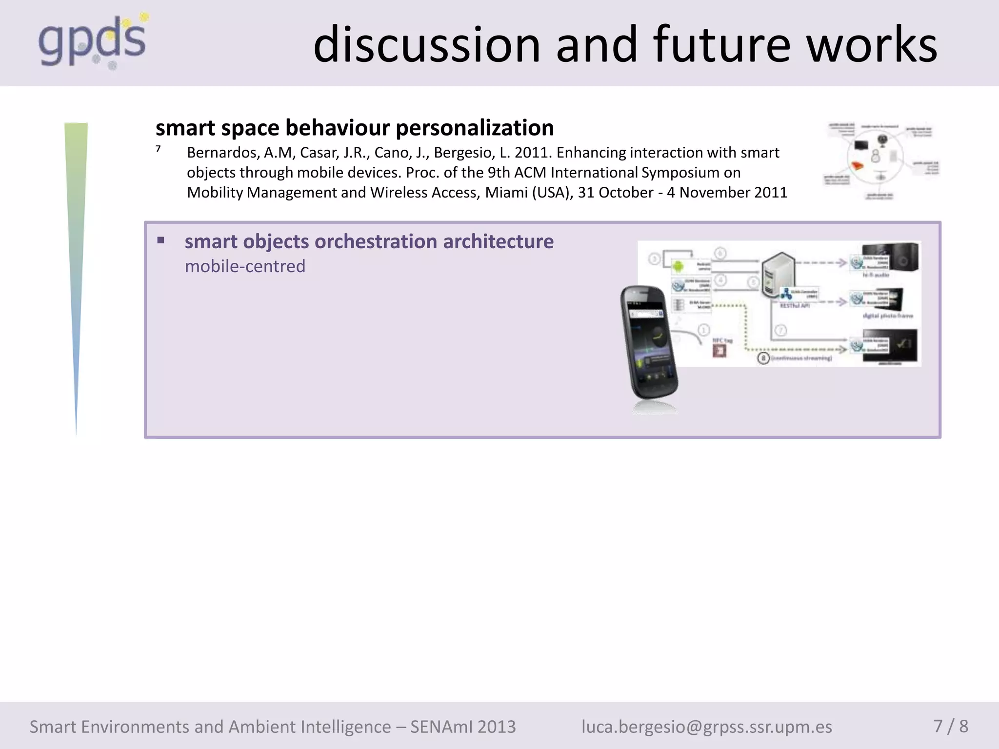 discussion and future works
              smart space behaviour personalization
              ⁷   Bernardos, A.M, Casar, J.R., Cano, J., Bergesio, L. 2011. Enhancing interaction with smart
                  objects through mobile devices. Proc. of the 9th ACM International Symposium on
                  Mobility Management and Wireless Access, Miami (USA), 31 October - 4 November 2011


               smart objects orchestration architecture
                  mobile-centred




Smart Environments and Ambient Intelligence – SENAmI 2013                    luca.bergesio@grpss.ssr.upm.es    7/8
 