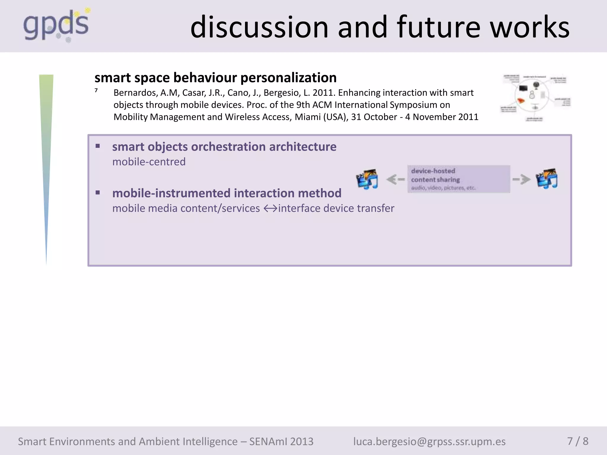 discussion and future works
              smart space behaviour personalization
              ⁷   Bernardos, A.M, Casar, J.R., Cano, J., Bergesio, L. 2011. Enhancing interaction with smart
                  objects through mobile devices. Proc. of the 9th ACM International Symposium on
                  Mobility Management and Wireless Access, Miami (USA), 31 October - 4 November 2011


               smart objects orchestration architecture
                  mobile-centred

               mobile-instrumented interaction method
                  mobile media content/services ↔interface device transfer




Smart Environments and Ambient Intelligence – SENAmI 2013                    luca.bergesio@grpss.ssr.upm.es    7/8
 