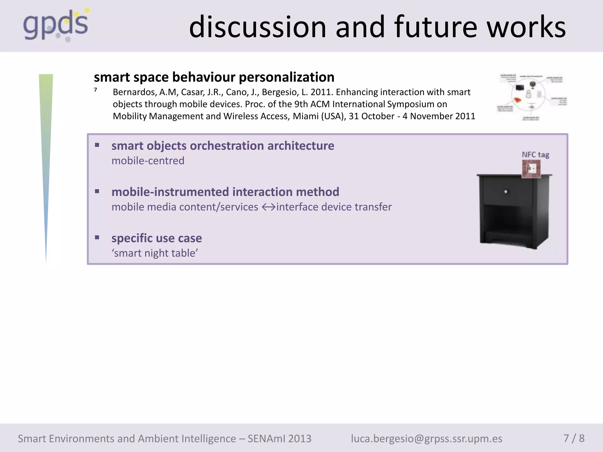 discussion and future works
              smart space behaviour personalization
              ⁷   Bernardos, A.M, Casar, J.R., Cano, J., Bergesio, L. 2011. Enhancing interaction with smart
                  objects through mobile devices. Proc. of the 9th ACM International Symposium on
                  Mobility Management and Wireless Access, Miami (USA), 31 October - 4 November 2011


               smart objects orchestration architecture
                  mobile-centred

               mobile-instrumented interaction method
                  mobile media content/services ↔interface device transfer

               specific use case
                  ‘smart night table’




Smart Environments and Ambient Intelligence – SENAmI 2013                    luca.bergesio@grpss.ssr.upm.es    7/8
 