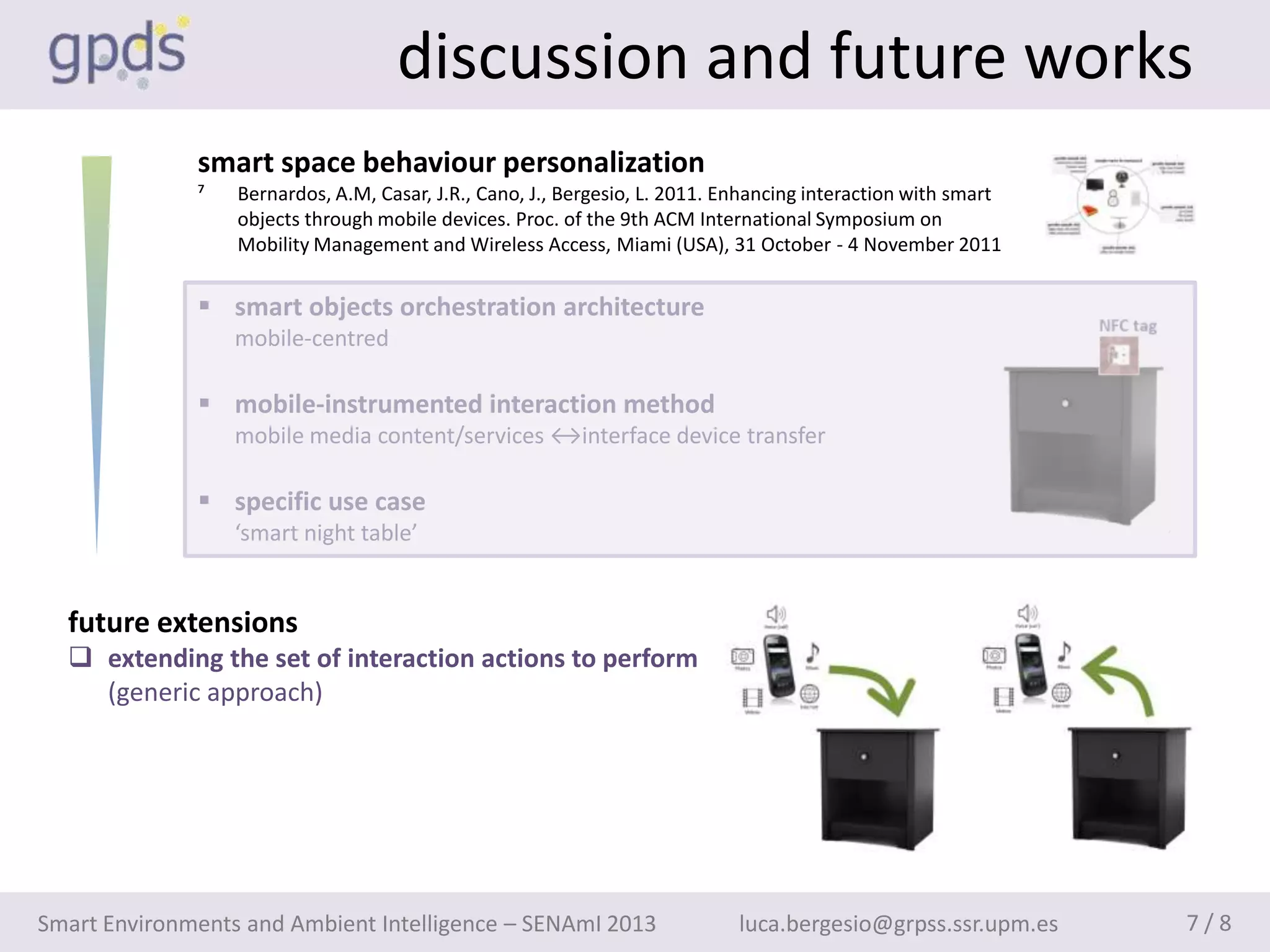 discussion and future works
              smart space behaviour personalization
              ⁷   Bernardos, A.M, Casar, J.R., Cano, J., Bergesio, L. 2011. Enhancing interaction with smart
                  objects through mobile devices. Proc. of the 9th ACM International Symposium on
                  Mobility Management and Wireless Access, Miami (USA), 31 October - 4 November 2011


               smart objects orchestration architecture
                  mobile-centred

               mobile-instrumented interaction method
                  mobile media content/services ↔interface device transfer

               specific use case
                  ‘smart night table’


  future extensions
   extending the set of interaction actions to perform
    (generic approach)




Smart Environments and Ambient Intelligence – SENAmI 2013                    luca.bergesio@grpss.ssr.upm.es    7/8
 
