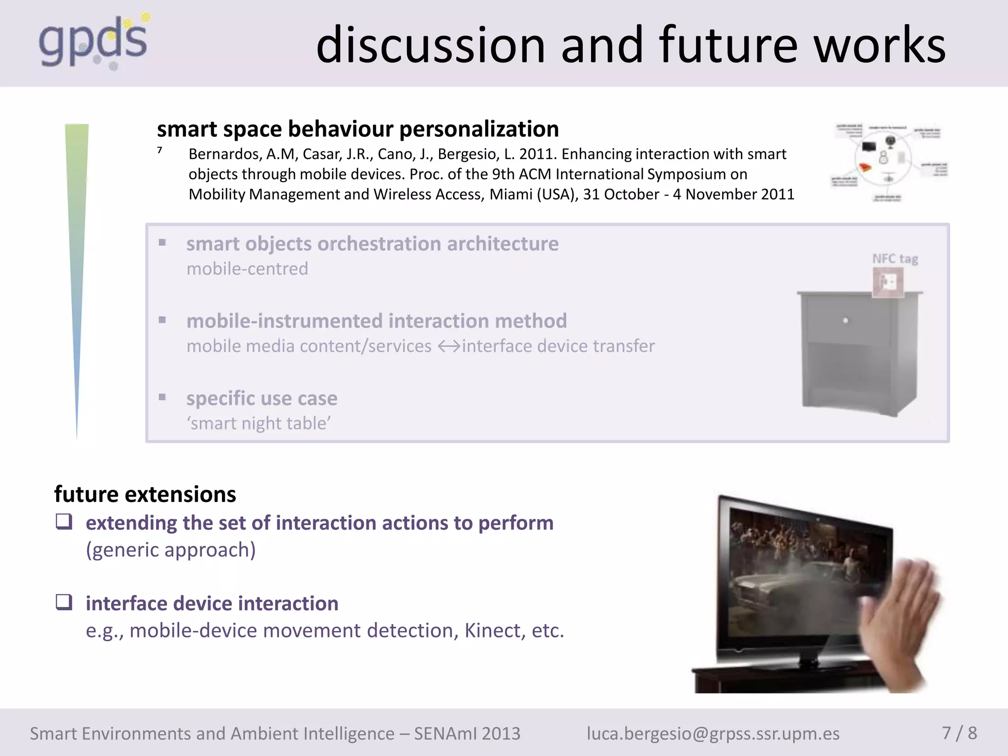 discussion and future works
              smart space behaviour personalization
              ⁷   Bernardos, A.M, Casar, J.R., Cano, J., Bergesio, L. 2011. Enhancing interaction with smart
                  objects through mobile devices. Proc. of the 9th ACM International Symposium on
                  Mobility Management and Wireless Access, Miami (USA), 31 October - 4 November 2011


               smart objects orchestration architecture
                  mobile-centred

               mobile-instrumented interaction method
                  mobile media content/services ↔interface device transfer

               specific use case
                  ‘smart night table’


  future extensions
   extending the set of interaction actions to perform
    (generic approach)

   interface device interaction
    e.g., mobile-device movement detection, Kinect, etc.



Smart Environments and Ambient Intelligence – SENAmI 2013                    luca.bergesio@grpss.ssr.upm.es    7/8
 