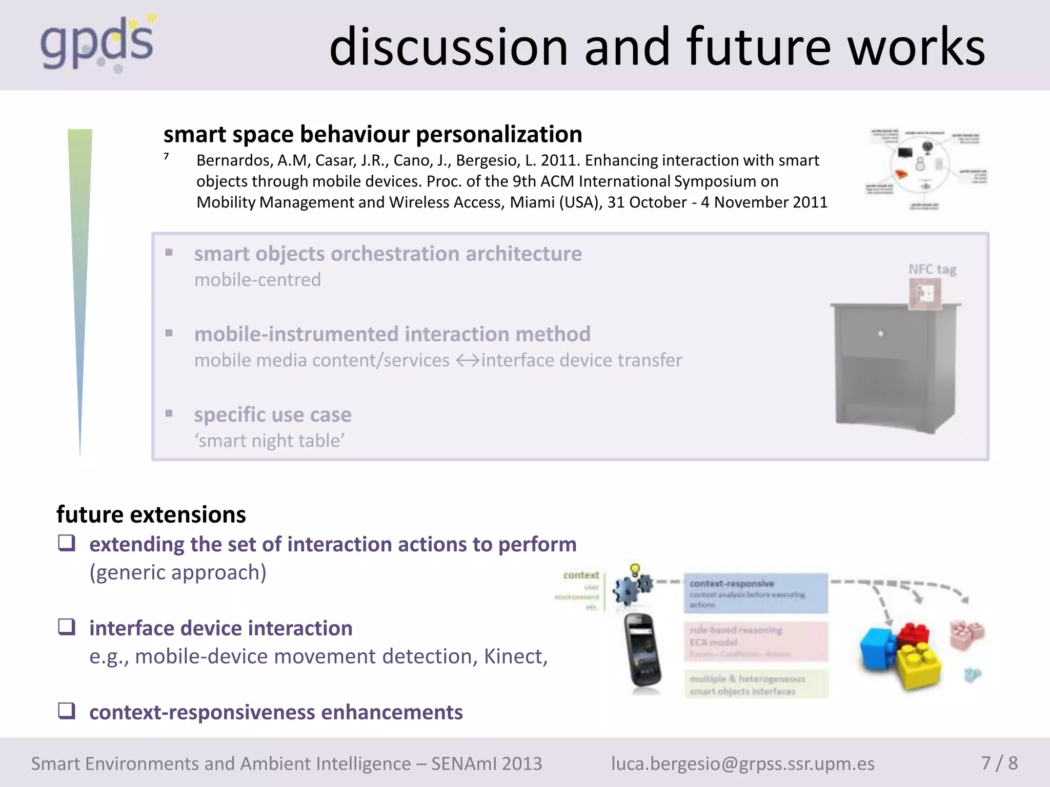 discussion and future works
              smart space behaviour personalization
              ⁷   Bernardos, A.M, Casar, J.R., Cano, J., Bergesio, L. 2011. Enhancing interaction with smart
                  objects through mobile devices. Proc. of the 9th ACM International Symposium on
                  Mobility Management and Wireless Access, Miami (USA), 31 October - 4 November 2011


               smart objects orchestration architecture
                  mobile-centred

               mobile-instrumented interaction method
                  mobile media content/services ↔interface device transfer

               specific use case
                  ‘smart night table’


  future extensions
   extending the set of interaction actions to perform
    (generic approach)

   interface device interaction
    e.g., mobile-device movement detection, Kinect, etc.

   context-responsiveness enhancements

Smart Environments and Ambient Intelligence – SENAmI 2013                    luca.bergesio@grpss.ssr.upm.es    7/8
 