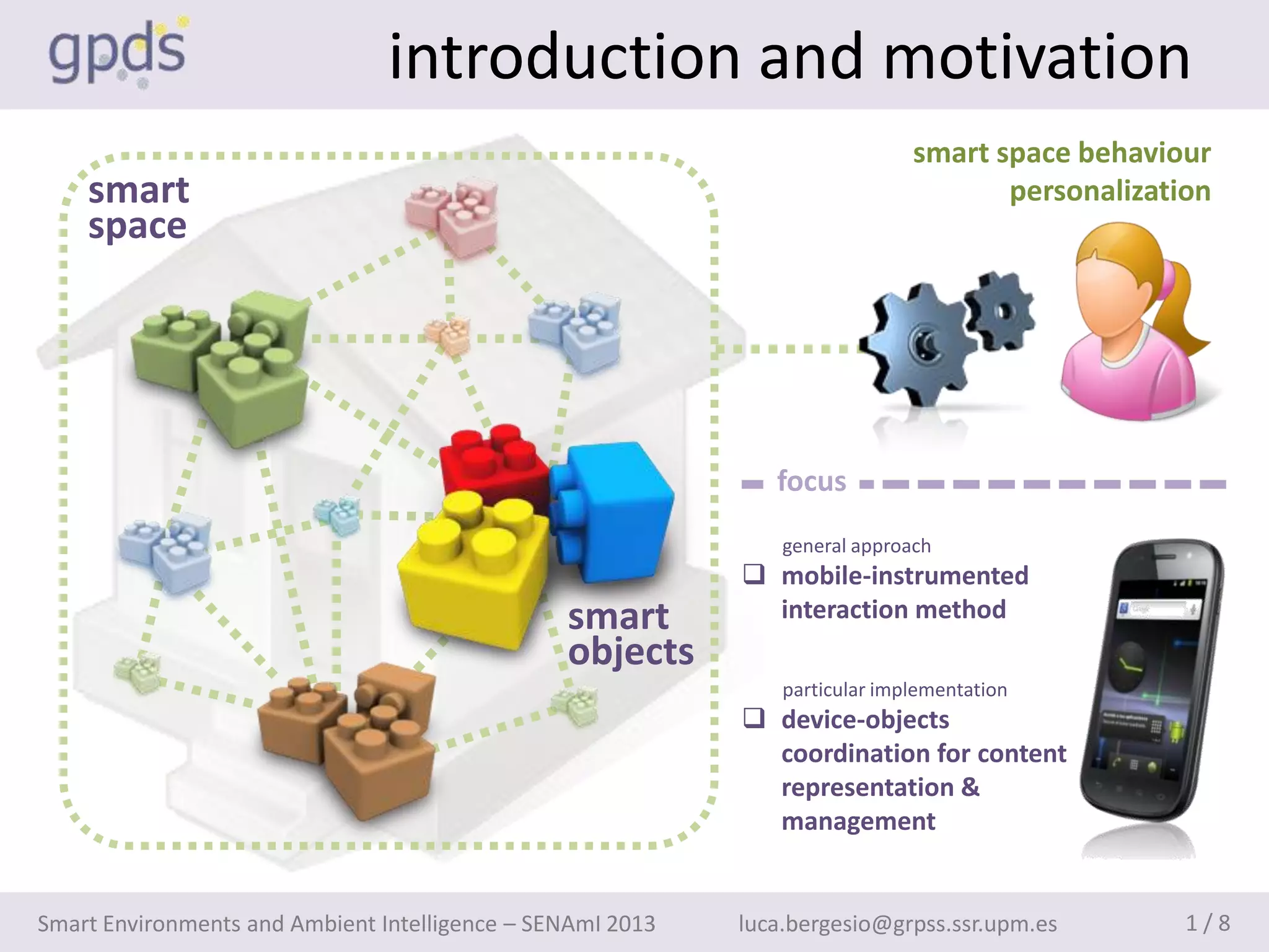 introduction and motivation
                                                                              smart space behaviour
    smart                                                                            personalization
    space




                                                               focus
                                                                general approach
                                                             mobile-instrumented
                                                smart         interaction method
                                                objects
                                                                particular implementation
                                                             device-objects
                                                              coordination for content
                                                              representation &
                                                              management


Smart Environments and Ambient Intelligence – SENAmI 2013   luca.bergesio@grpss.ssr.upm.es        1/8
 