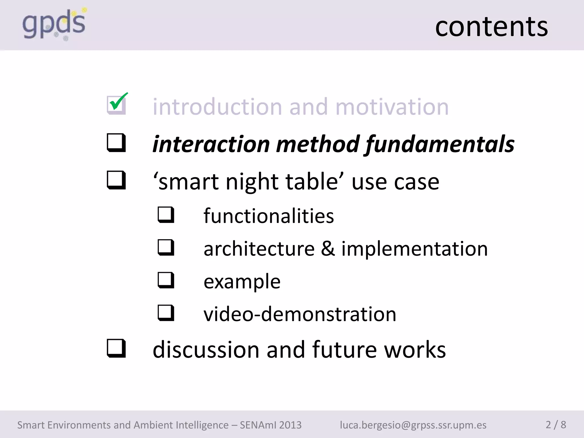 contents

                 
                  introduction and motivation
                  interaction method fundamentals
                  ‘smart night table’ use case
                                    functionalities
                                    architecture & implementation
                                    example
                                    video-demonstration
                  discussion and future works

Smart Environments and Ambient Intelligence – SENAmI 2013   luca.bergesio@grpss.ssr.upm.es   2/8
 