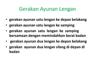 Gerakan Ayunan Lengan
• gerakan ayunan satu lengan ke depan belakang
• gerakan ayunan satu lengan ke samping
• gerakan ayunan satu lengan ke samping
bersamaan dengan memindahkan berat badan
• gerakan ayunan dua lengan ke depan belakang
• gerakan ayunan dua lengan silang di depan di
badan
 