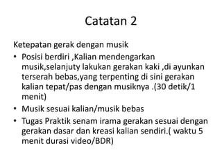 Catatan 2
Ketepatan gerak dengan musik
• Posisi berdiri ,Kalian mendengarkan
musik,selanjuty lakukan gerakan kaki ,di ayunkan
terserah bebas,yang terpenting di sini gerakan
kalian tepat/pas dengan musiknya .(30 detik/1
menit)
• Musik sesuai kalian/musik bebas
• Tugas Praktik senam irama gerakan sesuai dengan
gerakan dasar dan kreasi kalian sendiri.( waktu 5
menit durasi video/BDR)
 