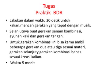 Tugas
Praktik BDR
• Lakukan dalam waktu 30 detik untuk
kalian,mencari gerakan yang tepat dengan musik.
• Selanjutnya buat gerakan senam kombinasi,
ayunan kaki dan gerakan tangan.
• Untuk gerakan kombinasi ini bisa kamu ambil
beberapa gerakan dua atau tiga sesuai materi,
gerakan selanjuty gerakan kombinasi bebas
sesuai kreasi kalian.
• .Waktu 5 menit
 