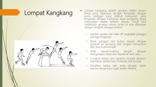 Lompat Kangkang
 Lompat kangkang adalah gerakan dalam senam
lantai yang dilakukan dengan lompatan dengan
posisi panggul yang ditekuk menyudut, yaitu
lompatan dengan membuat sikap kangkang tanpa
meluruskan badan terlebih dahulu. Untuk bisa
melakukan gerakan senam lantai ini bisa dilakukan
dengan langkah sebagai berikut:
1. Setelah awalan dan take off. angkatlah panggul
setinggi-tingginya
2. Tekuk panggul dan bukan tangan dengan
gerakan ke samping saat tangan menyentuh
peti atau kuda lompat.
3. Tolak sekuat-kuatnya tangan dengan
mengangkat dada dan kepala ke arah atas.
4. Luruskan badan dan rapatkan tungkai sebelum
mendarat setelah kaki melewati peti lompat
5. Daratkan kedua kaki anda dengan rapat,
namun denga lutut agak sedikit ditekuk.
 