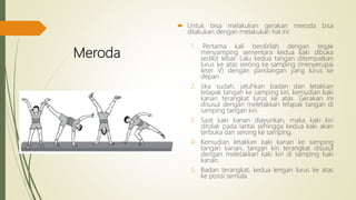 Meroda
 Untuk bisa melakukan gerakan meroda bisa
dilakukan dengan melakukan hal ini:
1. Pertama kali berdirilah dengan tegak
menyamping sementara kedua kaki dibuka
sedikit lebar. Lalu kedua tangan ditempatkan
lurus ke atas serong ke samping (menyerupai
leter V) dengan pandangan yang lurus ke
depan
2. Jika sudah, jatuhkan badan dan letakkan
telapak tangan ke samping kiri, kemudian kaki
kanan terangkat lurus ke atas. Gerakan ini
disusul dengan meletakkan telapak tangan di
samping tangan kiri.
3. Saat kaki kanan diayunkan, maka kaki kiri
ditolak pada lantai sehingga kedua kaki akan
terbuka dan serong ke samping.
4. Kemudian letakkan kaki kanan ke samping
tangan kanan, tangan kiri terangkat disusul
dengan meletakkan kaki kiri di samping kaki
kanan.
5. Badan terangkat, kedua lengan lurus ke atas
ke posisi semula.
 