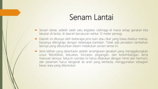Senam Lantai
 Senam lantai, adalah salah satu kegiatan olahraga di mana setiap gerakan kita
lakukan di lantai, di daerah berukuran sekitar 12 meter persegi.
 Daerah ini ditutupi oleh beberapa jenis kain atau tikar yang biasa disebut matras,
biasanya dilengkapi dengan beberapa bantalan. Tidak ada peralatan tambahan
lainnya yang dibutuhkan dalam melakukan senam lantai ini.
 Jenis latihan yang diperlukan adalah serangkaian gerakan yang menggabungkan
unsur fleksibilitas, kekuatan, loncatan, pegangan, dan keseimbangan, serta
manuver lainnya. Seluruh rutinitas ini harus dilakukan dengan ritme dan harmoni,
dan pesenam harus bergerak ke arah yang berbeda, menggunakan sebagian
besar area yang ditentukan.
 