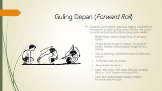 Guling Depan (Forward Roll)
 Gerakan Guling depan atau bisa disebut Forward Roll
merupakan gerakan guling yang dilakukan ke depan.
Langkah-langkah guling depan yang benar adalah :
1. Berdiri tegak, kedua tangan lurus di samping
badan.
2. Angkat kedua tangan ke depan, bungkukkan
badan, letakkan kedua telapak tangan di atas
matras.
3. Siku ke samping, masukkan kepala di antara dua
tangan.
4. Sentuhkan bahu ke matras.
5. Bergulinglah ke depan.
6. Lipat kedua lutut, tarik dagu dan lutut ke dada
dengan posisi tangan merangkul lutut.
7. Sikap akhir guling depan adalah jongkok
kemudian berdiri tegak.
 