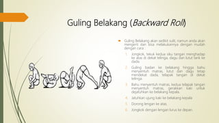 Guling Belakang (Backward Roll)
 Guling Belakang akan sedikit sulit, namun anda akan
mengerti dan bisa melakukannya dengan mudah
dengan cara :
1. Jongkok, tekuk kedua siku tangan menghadap
ke atas di dekat telinga, dagu dan lutut tarik ke
dada.
2. Guling badan ke belakang hingga bahu
menyentuh matras, lutut dan dagu tetap
mendekat dada, telapak tangan di dekat
telinga.
3. Bahu menyentuh matras, kedua telapak tangan
menyentuh matras, gerakkan kaki untuk
dejatuhkan ke belakang kepala.
4. Jatuhkan ujung kaki ke belakang kepala
5. Dorong lengan ke atas.
6. Jongkok dengan lengan lurus ke depan.
 