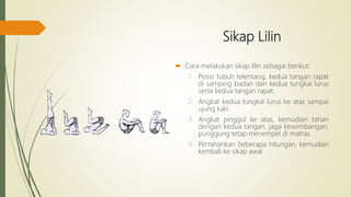 Sikap Lilin
 Cara melakukan sikap lilin sebagai berikut:
1. Posisi tubuh telentang, kedua tangan rapat
di samping badan dan kedua tungkai lurus
serta kedua tangan rapat.
2. Angkat kedua tungkai lurus ke atas sampai
ujung kaki.
3. Angkat pinggul ke atas, kemudian tahan
dengan kedua tangan, jaga keseimbangan,
punggung tetap menempel di matras.
4. Pertahankan beberapa hitungan, kemudian
kembali ke sikap awal
 