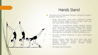 Hands Stand
 Handstand bisa dilakukan dengan mengikuti langkah-
langkah dibawah ini:
1. Sikap permulaan yang harus dilakukan adalah
berdiri dengan tegak, namun dengan salah satu
kaki diposisikan sedikit ke depan.
2. Setelah itu bungkukkan badan dengan tangan
yang menumpu pada matras selebar bahu lengan
keras, kemudian pandangan sedikit ke depan,
dorong pantat setinggi-tingginya, tungkai depan
dibengkokan sedangkan tungkai belakang lurus.
3. Ayunkan tungkai belakang ke atas, kencangkan
otot perut.
4. Kedua tungkai rapat dan lurus harus satu garis
dengan badan dan lengan, dan pandangan
diantara tumpuan tangan, dengan badan
dijulurkan ke atas.
5. Menjaga Keseimbangan.
 