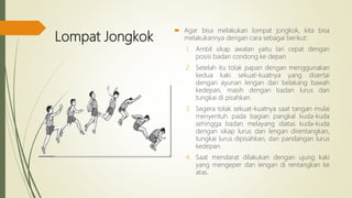 Lompat Jongkok
 Agar bisa melakukan lompat jongkok, kita bisa
melakukannya dengan cara sebagai berikut:
1. Ambil sikap awalan yaitu lari cepat dengan
posisi badan condong ke depan
2. Setelah itu tolak papan dengan menggunakan
kedua kaki sekuat-kuatnya yang disertai
dengan ayunan lengan dari belakang bawah
kedepan, masih dengan badan lurus dan
tungkai di pisahkan.
3. Segera tolak sekuat-kuatnya saat tangan mulai
menyentuh pada bagian pangkal kuda-kuda
sehingga badan melayang diatas kuda-kuda
dengan sikap lurus dan lengan direntangkan,
tungkai lurus dipisahkan, dan pandangan lurus
kedepan.
4. Saat mendarat dilakukan dengan ujung kaki
yang mengeper dan lengan di rentangkan ke
atas.
 