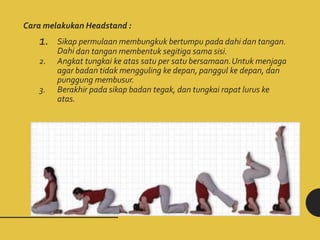 Cara melakukan Headstand :
1. Sikap permulaan membungkuk bertumpu pada dahi dan tangan.
Dahi dan tangan membentuk segitiga sama sisi.
2. Angkat tungkai ke atas satu per satu bersamaan.Untuk menjaga
agar badan tidak mengguling ke depan, panggul ke depan, dan
punggung membusur.
3. Berakhir pada sikap badan tegak, dan tungkai rapat lurus ke
atas.
 
