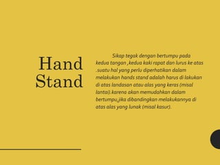 Sikap tegak dengan bertumpu pada
kedua tangan ,kedua kaki rapat dan lurus ke atas
.suatu hal yang perlu diperhatikan dalam
melakukan hands stand adalah harus di lakukan
di atas landasan atau alas yang keras (misal
lantai).karena akan memudahkan dalam
bertumpu,jika dibandingkan melakukannya di
atas alas yang lunak (misal kasur).
Hand
Stand
 