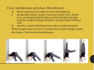 Cara melakukan gerakan Handstand :
1. Berdiri tegak kaki diceraikan ke muka dan belakang.
2. Bungkukkan badan, tangan menumpu selebar bahu, lengan
lurus, pandangan agak ke depan, pantat diangkat setinggi-
tinginya, tungkai ke depan bengkok, sedang tungkai belakang
lurus.
3. Ayunkan tungkai belakang ke atas diikuti tungkai yang lain.
Kedua tungkai rapat clan lurus, membentuk satu garis dengan badan
dan lengan. Pertahankan keseimbangan.
 