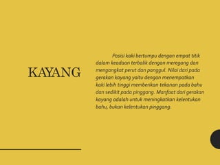 Posisi kaki bertumpu dengan empat titik
dalam keadaan terbalik dengan meregang dan
mengangkat perut dan panggul. Nilai dari pada
gerakan kayang yaitu dengan menempatkan
kaki lebih tinggi memberikan tekanan pada bahu
dan sedikit pada pinggang. Manfaat dari gerakan
kayang adalah untuk meningkatkan kelentukan
bahu, bukan kelentukan pinggang.
KAYANG
 
