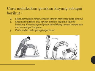 Cara melakukan gerakan kayang sebagai
berikut :
1. Sikap permulaan berdiri, keduan tangan menumpu pada pinggul.
2. Kedua kaki ditekuk, siku tangan ditekuk, kepala di lipat ke
belakang. Kedua tangan diputar ke belakang sampai menyentuh
matras sebagai tumpuan.
3. Posisi badan melengkung bagai busur.
 
