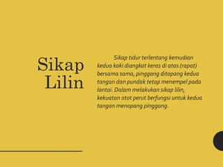 Sikap tidur terlentang kemudian
kedua kaki diangkat keras di atas (rapat)
bersama sama, pinggang ditopang kedua
tangan dan pundak tetap menempel pada
lantai. Dalam melakukan sikap lilin,
kekuatan otot perut berfungsi untuk kedua
tangan menopang pinggang.
Sikap
Lilin
 