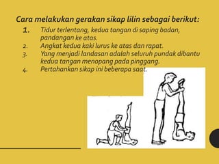 Cara melakukan gerakan sikap lilin sebagai berikut:
1. Tidur terlentang, kedua tangan di saping badan,
pandangan ke atas.
2. Angkat kedua kaki lurus ke atas dan rapat.
3. Yang menjadi landasan adalah seluruh pundak dibantu
kedua tangan menopang pada pinggang.
4. Pertahankan sikap ini beberapa saat.
 