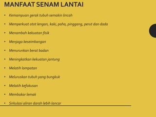 MANFAAT SENAM LANTAI
• Kemampuan gerak tubuh semakin lincah
• Memperkuat otot lengan, kaki, paha, pinggang, perut dan dada
• Menambah kekuatan fisik
• Menjaga keseimbangan
• Menurunkan berat badan
• Meningkatkan kekuatan jantung
• Melatih lompatan
• Meluruskan tubuh yang bungkuk
• Melatih kefokusan
• Membakar lemak
• Sirkulasi aliran darah lebih lancar
 