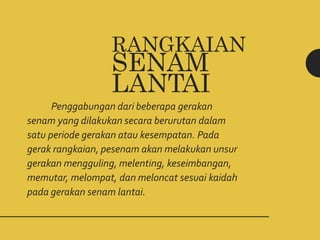 RANGKAIAN
SENAM
LANTAI
Penggabungan dari beberapa gerakan
senam yang dilakukan secara berurutan dalam
satu periode gerakan atau kesempatan. Pada
gerak rangkaian, pesenam akan melakukan unsur
gerakan mengguling, melenting, keseimbangan,
memutar, melompat, dan meloncat sesuai kaidah
pada gerakan senam lantai.
 