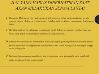 HAL YANG HARUS DIPERHATIKAN SAAT
AKAN MELAKUKAN SENAM LANTAI
 Gunakan Matras karena perlengkapan ini sangat penting saat melakukan teknik
apapun dalam olahraga senam lantai. Letakan matras di atas permukaan lantai yang
datar.
 Pastikan matras berada pada posisi yang tepat. Sekitar area matras pastikan tidak ada
benda yang dapat membahayakan saat melakukan pendaratan.
Sebelum melakukan teknik senam lantai biasakan dengan gerakan pemanasan terlebih dahulu.
Dalam melakukan olahraga senam lantaui dimulai dari teknik paling dasar, menengah hingga
teknik paling sulit.
Ketika melakukan senam lantai harus ada pengawasan, guru atau pelatih yang sudah ahli
dalam melakukan teknik senam lantai.
 