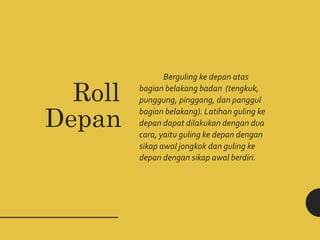 Berguling ke depan atas
bagian belakang badan (tengkuk,
punggung, pinggang, dan panggul
bagian belakang). Latihan guling ke
depan dapat dilakukan dengan dua
cara, yaitu guling ke depan dengan
sikap awal jongkok dan guling ke
depan dengan sikap awal berdiri.
Roll
Depan
 