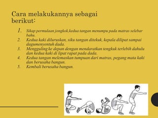 Cara melakukannya sebagai
berikut:
1. Sikap permulaan jongkok,kedua tangan menumpu pada matras selebar
bahu.
2. Kedua kaki diluruskan, siku tangan ditekuk, kepala dilipat sampai
dagumenyentuh dada.
3. Mengguling ke depan dengan mendaratkan tengkuk terlebih dahulu
dan kedua kaki di lipat rapat pada dada.
4. Kedua tangan melemaskan tumpuan dari matras, pegang mata kaki
dan berusaha bangun.
5. Kembali berusaha bangun.
 