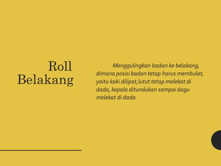 Roll
Belakang
Menggulingkan badan ke belakang,
dimana posisi badan tetap harus membulat,
yaitu kaki dilipat,lutut tetap melekat di
dada, kepala ditundukan sampai dagu
melekat di dada.
 