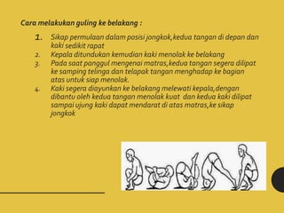 Cara melakukan guling ke belakang :
1. Sikap permulaan dalam posisi jongkok,kedua tangan di depan dan
kaki sedikit rapat
2. Kepala ditundukan kemudian kaki menolak ke belakang
3. Pada saat panggul mengenai matras,kedua tangan segera dilipat
ke samping telinga dan telapak tangan menghadap ke bagian
atas untuk siap menolak.
4. Kaki segera diayunkan ke belakang melewati kepala,dengan
dibantu oleh kedua tangan menolak kuat dan kedua kaki dilipat
sampai ujung kaki dapat mendarat di atas matras,ke sikap
jongkok
 