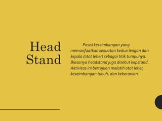 Head
Stand
Posisi keseimbangan yang
memanfaatkan kekuatan kedua lengan dan
kepala (otot leher) sebagai titik tumpunya.
Biasanya headstand juga disebut kopstand.
Aktivitas ini bertujuan melatih otot leher,
keseimbangan tubuh, dan keberanian.
 