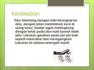 Kedelepan
Tidur telentang dengan kaki terangkat ke
atas, dengan jalan meletakkan kursi di
ujung kasur, badan agak melengkung
dengan letak pada dan kaki bawah lebih
atas. Lakukan gerakan pada jari-jari kaki
seperti mencakar dan meregangkan.
Lakukan ini selama setengah menit.

 