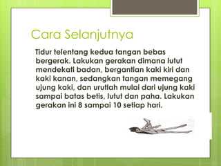 Cara Selanjutnya
Tidur telentang kedua tangan bebas
bergerak. Lakukan gerakan dimana lutut
mendekati badan, bergantian kaki kiri dan
kaki kanan, sedangkan tangan memegang
ujung kaki, dan urutlah mulai dari ujung kaki
sampai batas betis, lutut dan paha. Lakukan
gerakan ini 8 sampai 10 setiap hari.

 