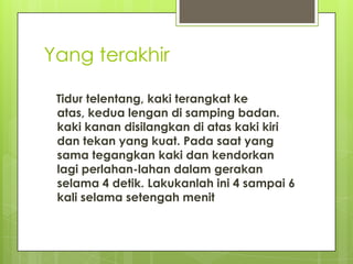 Yang terakhir
Tidur telentang, kaki terangkat ke
atas, kedua lengan di samping badan.
kaki kanan disilangkan di atas kaki kiri
dan tekan yang kuat. Pada saat yang
sama tegangkan kaki dan kendorkan
lagi perlahan-lahan dalam gerakan
selama 4 detik. Lakukanlah ini 4 sampai 6
kali selama setengah menit

 
