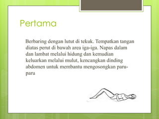 Pertama
Berbaring dengan lutut di tekuk. Tempatkan tangan
diatas perut di bawah area iga-iga. Napas dalam
dan lambat melalui hidung dan kemudian
keluarkan melalui mulut, kencangkan dinding
abdomen untuk membantu mengosongkan paruparu

 