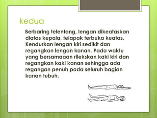 kedua
Berbaring telentang, lengan dikeataskan
diatas kepala, telapak terbuka keatas.
Kendurkan lengan kiri sedikit dan
regangkan lengan kanan. Pada waktu
yang bersamaaan rilekskan kaki kiri dan
regangkan kaki kanan sehingga ada
regangan penuh pada seluruh bagian
kanan tubuh.

 