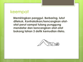 keempat
Memiringkan panggul. Berbaring, lutut
ditekuk. Kontraksikan/kencangkan otototot perut sampai tulang punggung
mendatar dan kencangkan otot-otot
bokong tahan 3 detik kemudian rileks.

 