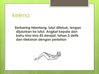 kelima
Berbaring telentang, lutut ditekuk, lengan
dijulurkan ke lutut. Angkat kepala dan
bahu kira-kira 45 derajat, tahan 3 detik
dan rilekskan dengan perlahan

 
