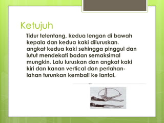 Ketujuh
Tidur telentang, kedua lengan di bawah
kepala dan kedua kaki diluruskan.
angkat kedua kaki sehingga pinggul dan
lutut mendekati badan semaksimal
mungkin. Lalu luruskan dan angkat kaki
kiri dan kanan vertical dan perlahanlahan turunkan kembali ke lantai.

 